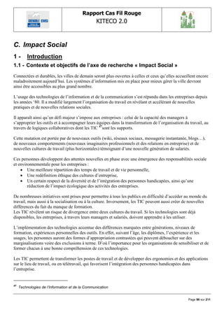 Rapport Cas Fil Rouge
                                                  KITECO 2.0
                                                                                                       

C. Impact Social
1-        Introduction
1.1 - Contexte et objectifs de l‟axe de recherche « Impact Social »
Connectées et durables, les villes de demain seront plus ouvertes à celles et ceux qu‟elles accueillent encore
maladroitement aujourd‟hui. Les systèmes d‟information mis en place pour mieux gérer la ville devront
ainsi être accessibles au plus grand nombre.

L‟usage des technologies de l‟information et de la communication s‟est répandu dans les entreprises depuis
les années „80. Il a modifié largement l‟organisation du travail en révélant et accélérant de nouvelles
pratiques et de nouvelles relations sociales.

Il apparaît ainsi qu‟un défi majeur s‟impose aux entreprises : celui de la capacité des managers à
s‟approprier les outils et à accompagner leurs équipes dans la transformation de l‟organisation du travail, au
travers de logiques collaboratives dont les TIC 47sont les supports.

Cette mutation est portée par de nouveaux outils (wiki, réseaux sociaux, messagerie instantanée, blogs…),
de nouveaux comportements (nouveaux imaginaires professionnels et des relations en entreprise) et de
nouvelles cultures de travail (plus horizontales) témoignant d‟une nouvelle génération de salariés.

Ces personnes développent des attentes nouvelles en phase avec une émergence des responsabilités sociale
et environnementale pour les entreprises :
     Une meilleure répartition des temps de travail et de vie personnelle,
     Une redéfinition éthique des cultures d‟entreprise,
     Un certain respect de la diversité et de l‟intégration des personnes handicapées, ainsi qu‟une
        réduction de l‟impact écologique des activités des entreprises.

De nombreuses initiatives sont prises pour permettre à tous les publics en difficulté d‟accéder au monde du
travail, mais aussi à la socialisation ou à la culture. Inversement, les TIC peuvent aussi créer de nouvelles
différences du fait du manque de formation.
Les TIC révèlent un risque de divergence entre deux cultures du travail. Si les technologies sont déjà
disponibles, les entreprises, à travers leurs managers et salariés, doivent apprendre à les utiliser.

L‟implémentation des technologies accentue des différences marquées entre générations, niveaux de
formation, expériences personnelles des outils. En effet, suivant l‟âge, les diplômes, l‟expérience et les
usages, les personnes auront des formes d‟appropriation contrastées qui peuvent déboucher sur des
marginalisations voire des exclusions à terme. D‟où l‟importance pour les organisations de sensibiliser et de
former chacun à une bonne compréhension de ces technologies.

Les TIC permettent de transformer les postes de travail et de développer des ergonomies et des applications
sur le lieu de travail, ou en télétravail, qui favorisent l‟intégration des personnes handicapées dans
l‟entreprise.


47
     Technologies de l‟Information et de la Communication


                                                                                                  Page 90 sur 211
 