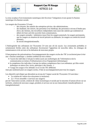 Rapport Cas Fil Rouge
                                              KITECO 2.0
                                                                                                       

La mise en place d‟environnements numériques doit favoriser l‟intégration et non ajouter la fracture
numérique à la fracture sociale.

Les usagers des Ecocentres 2.0 sont :
           - des citoyens, des salariés des entreprises privées, des administrations,
           - des étudiants, des séniors, des personnes avec handicap, des personnes à niveau d‟études peu
              élevé, des femmes, des travailleurs indépendants mais aussi des salariés qui souhaitent en
              dehors de leurs activités accroitre leurs connaissances,
           - des usagers nomades / sédentaires (aussi bien les usagers ponctuels, les usagers permanents,
              que les usagers en situation de travail précaire ou chômeurs, les usagers en contrat de travail
              pérenne),
           - de mixité intergénérationnelle.

L‟hétérogénéité des utilisateurs de l‟Ecocentre 2.0 sera une clé du succès. Les croisements probables et
certainement fertiles entre des utilisateurs favoriseront l‟apparition de nouvelles idées, les échanges de
connaissances et de services et la réalisation de nouveaux projets.

Il faut proposer des préconisations d‟accompagnement des usagers exclus des TIC (e-exclusion) pour éviter
une « fracture numérique », résultat combiné de trois critères :
      l‟accès (les individus n‟ont pas le même accès aux technologies de l‟information et de la
       communication en termes d‟infrastructures et/ou d‟équipement informatique)
      la compétence (les individus n‟ont pas les mêmes compétences face à un ordinateur, qu‟elles soient
       techniques ou autres (lire, écrire, participer à des forums.. )
      l‟usage (les usages et les attitudes vis-à-vis des TIC diffèrent)
mais pas seulement pour ces usagers exclus, il faut un accompagnement pour tous les usagers.

Les objectifs à privilégier qui découlent au niveau de l‟impact social de l‟Ecocentre 2.0 sont donc :
     La création de valeurs éco-citoyennes (e-inclusion)
     Le « Vivre ensemble » (services aux usagers)
par de l‟innovation sociale, création de valeur économique et sociale par la rencontre d‟acteurs divers sur un
territoire, création de nouveaux usages, produits et services sur un axe transculturel, transdisciplinaire et
transgénérationnel.




                                                                                                  Page 91 sur 211
 
