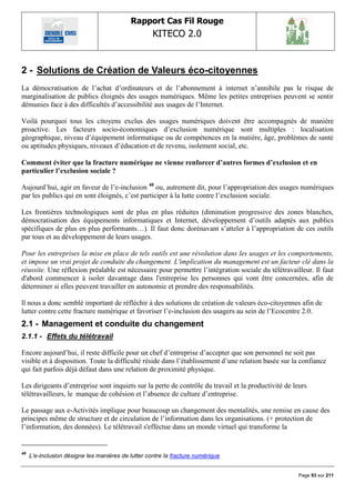 Rapport Cas Fil Rouge
                                                    KITECO 2.0
                                                                                                            

2 - Solutions de Création de Valeurs éco-citoyennes
La démocratisation de l‟achat d‟ordinateurs et de l‟abonnement à internet n‟annihile pas le risque de
marginalisation de publics éloignés des usages numériques. Même les petites entreprises peuvent se sentir
démunies face à des difficultés d‟accessibilité aux usages de l‟Internet.

Voilà pourquoi tous les citoyens exclus des usages numériques doivent être accompagnés de manière
proactive. Les facteurs socio-économiques d‟exclusion numérique sont multiples : localisation
géographique, niveau d‟équipement informatique ou de compétences en la matière, âge, problèmes de santé
ou aptitudes physiques, niveaux d‟éducation et de revenu, isolement social, etc.

Comment éviter que la fracture numérique ne vienne renforcer d’autres formes d’exclusion et en
particulier l’exclusion sociale ?

Aujourd‟hui, agir en faveur de l‟e-inclusion 48 ou, autrement dit, pour l‟appropriation des usages numériques
par les publics qui en sont éloignés, c‟est participer à la lutte contre l‟exclusion sociale.

Les frontières technologiques sont de plus en plus réduites (diminution progressive des zones blanches,
démocratisation des équipements informatiques et Internet, développement d‟outils adaptés aux publics
spécifiques de plus en plus performants…). Il faut donc dorénavant s‟atteler à l‟appropriation de ces outils
par tous et au développement de leurs usages.

Pour les entreprises la mise en place de tels outils est une révolution dans les usages et les comportements,
et impose un vrai projet de conduite du changement. L'implication du management est un facteur clé dans la
réussite. Une réflexion préalable est nécessaire pour permettre l‟intégration sociale du télétravailleur. Il faut
d'abord commencer à isoler davantage dans l'entreprise les personnes qui vont être concernées, afin de
déterminer si elles peuvent travailler en autonomie et prendre des responsabilités.

ll nous a donc semblé important de réfléchir à des solutions de création de valeurs éco-citoyennes afin de
lutter contre cette fracture numérique et favoriser l‟e-inclusion des usagers au sein de l‟Ecocentre 2.0.
2.1 - Management et conduite du changement
2.1.1 - Effets du télétravail

Encore aujourd‟hui, il reste difficile pour un chef d‟entreprise d‟accepter que son personnel ne soit pas
visible et à disposition. Toute la difficulté réside dans l‟établissement d‟une relation basée sur la confiance
qui fait parfois déjà défaut dans une relation de proximité physique.

Les dirigeants d‟entreprise sont inquiets sur la perte de contrôle du travail et la productivité de leurs
télétravailleurs, le manque de cohésion et l‟absence de culture d‟entreprise.

Le passage aux e-Activités implique pour beaucoup un changement des mentalités, une remise en cause des
principes même de structure et de circulation de l‟information dans les organisations. (+ protection de
l‟information, des données). Le télétravail s'effectue dans un monde virtuel qui transforme la


48
     L‟e-inclusion désigne les manières de lutter contre la fracture numérique


                                                                                                      Page 93 sur 211
 