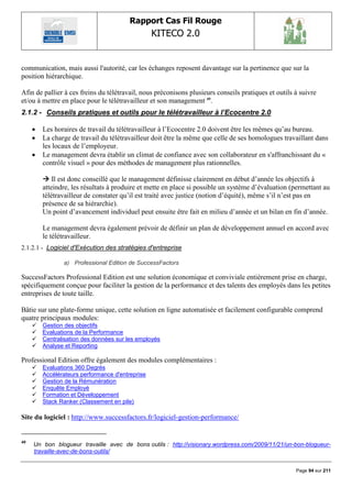 Rapport Cas Fil Rouge
                                                  KITECO 2.0
                                                                                                          

communication, mais aussi l'autorité, car les échanges reposent davantage sur la pertinence que sur la
position hiérarchique.

Afin de pallier à ces freins du télétravail, nous préconisons plusieurs conseils pratiques et outils à suivre
et/ou à mettre en place pour le télétravailleur et son management 49.
2.1.2 - Conseils pratiques et outils pour le télétravailleur à l’Ecocentre 2.0

        Les horaires de travail du télétravailleur à l‟Ecocentre 2.0 doivent être les mêmes qu‟au bureau.
        La charge de travail du télétravailleur doit être la même que celle de ses homologues travaillant dans
         les locaux de l‟employeur.
        Le management devra établir un climat de confiance avec son collaborateur en s'affranchissant du «
         contrôle visuel » pour des méthodes de management plus rationnelles.

          Il est donc conseillé que le management définisse clairement en début d‟année les objectifs à
         atteindre, les résultats à produire et mette en place si possible un système d‟évaluation (permettant au
         télétravailleur de constater qu‟il est traité avec justice (notion d‟équité), même s‟il n‟est pas en
         présence de sa hiérarchie).
         Un point d‟avancement individuel peut ensuite être fait en milieu d‟année et un bilan en fin d‟année.

         Le management devra également prévoir de définir un plan de développement annuel en accord avec
         le télétravailleur.
2.1.2.1 - Logiciel d'Exécution des stratégies d'entreprise

                a) Professional Edition de SuccessFactors

SuccessFactors Professional Edition est une solution économique et conviviale entièrement prise en charge,
spécifiquement conçue pour faciliter la gestion de la performance et des talents des employés dans les petites
entreprises de toute taille.

Bâtie sur une plate-forme unique, cette solution en ligne automatisée et facilement configurable comprend
quatre principaux modules:
        Gestion des objectifs
        Evaluations de la Performance
        Centralisation des données sur les employés
        Analyse et Reporting

Professional Edition offre également des modules complémentaires :
        Evaluations 360 Degrés
        Accélérateurs performance d'entreprise
        Gestion de la Rémunération
        Enquête Employé
        Formation et Développement
        Stack Ranker (Classement en pile)

Site du logiciel : http://www.successfactors.fr/logiciel-gestion-performance/


49
     Un bon blogueur travaille avec de bons outils : http://visionary.wordpress.com/2009/11/21/un-bon-blogueur-
     travaille-avec-de-bons-outils/


                                                                                                     Page 94 sur 211
 