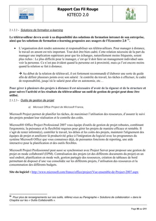 Rapport Cas Fil Rouge
                                                  KITECO 2.0
                                                                                                             

2.1.2.2 - Solutions de formation e-learning

Le télétravailleur devra avoir à sa disponibilité des solutions de formation intranet de son entreprise,
ainsi que les solutions de formation e-learning proposées aux usagers de l’Ecocentre 2.0 50.

        L‟organisation doit rendre autonome et responsabiliser ses télétravailleurs. Pour manager à distance,
         le travail en amont est très important. Tout doit être bien cadré, Cette relation nécessite de la part du
         manager une implication supérieure pour que les échanges, naturellement moins fréquents, soient
         plus riches : Le plus difficile pour le manager, c‟est qu‟il doit faire un management individuel sans
         voir la personne. Ce n‟est pas évident quand la personne est à proximité, mais ça l‟est encore moins
         quand la relation se fait à distance.

          Au début de la relation de télétravail, il est fortement recommandé d‟élaborer une sorte de guide
         afin de définir plusieurs points avec son salarié : le contrôle du travail, les tâches à effectuer, le cadre
         de responsabilité, jusqu‟où le salarié peut aller en autonomie, etc…

Pour gérer à plusieurs des projets à distance il est nécessaire d’avoir de la rigueur et de la structure et
pour suivre l’activité et les résultats du télétravailleur un outil de gestion de projet peut donc être
utilisé.
2.1.2.3 - Outils de gestion de projet

                 a) Microsot Office Project de Microsoft France,

Microsoft Project permet de planifier les tâches, de maximiser l‟utilisation des ressources, d‟assurer le suivi
des projets pendant leur réalisation et le contrôle des coûts.

Microsoft® Office Project Professional 2007 vous équipe d'outils de gestion de projet robustes, combinant
l'ergonomie, la puissance et la flexibilité requises pour gérer les projets de manière efficace et rentable. Il
s‟agit de rester informé(e), contrôler le travail, les délais et les coûts des projets, maintenir l'alignement des
équipes de projet et améliorer là productivité grâce à l'intégration du logiciel avec les programmes du
système Microsoft Office que vous connaissez déjà, de puissantes fonctions de reporting, une aide
interactive pour la planification et des outils flexibles.

Microsoft Project Professionnel peut aussi se synchroniser avec Project Server pour proposer une gestion de
projet en mode collaboratif (EPM). Centralisation des projets (et des différents documents du projet) en un
seul endroit, planification en mode web, gestion partagée des ressources, création de tableaux de bord
permettant de disposer d‟une vue consolidée sur les différents projets, l‟utilisation des ressources et la
consommation des différents budgets.

Site du logiciel : http://www.microsoft.com/france/office/project/Vue-ensemble-de-Project-2007.aspx




50
  Pour plus de renseignements sur ces outils, référez vous au Paragraphe « Solutions de collaboration » dans le
Chapitre sur les « Outils Collaboratifs ».


                                                                                                        Page 95 sur 211
 