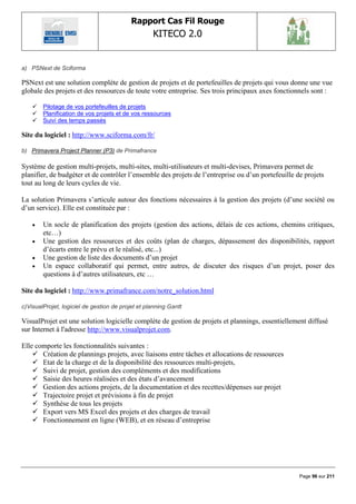 Rapport Cas Fil Rouge
                                                   KITECO 2.0
                                                                                                         

a) PSNext de Sciforma

PSNext est une solution complète de gestion de projets et de portefeuilles de projets qui vous donne une vue
globale des projets et des ressources de toute votre entreprise. Ses trois principaux axes fonctionnels sont :

       Pilotage de vos portefeuilles de projets
       Planification de vos projets et de vos ressources
       Suivi des temps passés

Site du logiciel : http://www.sciforma.com/fr/

b) Primavera Project Planner (P3) de Primafrance

Système de gestion multi-projets, multi-sites, multi-utilisateurs et multi-devises, Primavera permet de
planifier, de budgéter et de contrôler l‟ensemble des projets de l‟entreprise ou d‟un portefeuille de projets
tout au long de leurs cycles de vie.

La solution Primavera s‟articule autour des fonctions nécessaires à la gestion des projets (d‟une société ou
d‟un service). Elle est constituée par :

       Un socle de planification des projets (gestion des actions, délais de ces actions, chemins critiques,
        etc…)
       Une gestion des ressources et des coûts (plan de charges, dépassement des disponibilités, rapport
        d‟écarts entre le prévu et le réalisé, etc...)
       Une gestion de liste des documents d‟un projet
       Un espace collaboratif qui permet, entre autres, de discuter des risques d‟un projet, poser des
        questions à d‟autres utilisateurs, etc …

Site du logiciel : http://www.primafrance.com/notre_solution.html

c)VisualProjet, logiciel de gestion de projet et planning Gantt

VisualProjet est une solution logicielle complète de gestion de projets et plannings, essentiellement diffusé
sur Internet à l'adresse http://www.visualprojet.com.

Elle comporte les fonctionnalités suivantes :
     Création de plannings projets, avec liaisons entre tâches et allocations de ressources
     Etat de la charge et de la disponibilité des ressources multi-projets,
     Suivi de projet, gestion des compléments et des modifications
     Saisie des heures réalisées et des états d‟avancement
     Gestion des actions projets, de la documentation et des recettes/dépenses sur projet
     Trajectoire projet et prévisions à fin de projet
     Synthèse de tous les projets
     Export vers MS Excel des projets et des charges de travail
     Fonctionnement en ligne (WEB), et en réseau d‟entreprise




                                                                                                    Page 96 sur 211
 