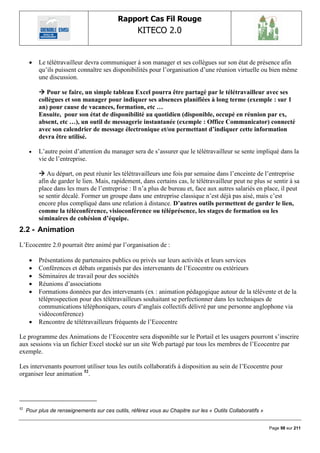Rapport Cas Fil Rouge
                                                    KITECO 2.0
                                                                                                                  

         Le télétravailleur devra communiquer à son manager et ses collègues sur son état de présence afin
          qu‟ils puissent connaître ses disponibilités pour l‟organisation d‟une réunion virtuelle ou bien même
          une discussion.

           Pour se faire, un simple tableau Excel pourra être partagé par le télétravailleur avec ses
          collègues et son manager pour indiquer ses absences planifiées à long terme (exemple : sur 1
          an) pour cause de vacances, formation, etc …
          Ensuite, pour son état de disponibilité au quotidien (disponible, occupé en réunion par ex,
          absent, etc …), un outil de messagerie instantanée (exemple : Office Communicator) connecté
          avec son calendrier de message électronique et/ou permettant d’indiquer cette information
          devra être utilisé.

         L‟autre point d‟attention du manager sera de s‟assurer que le télétravailleur se sente impliqué dans la
          vie de l‟entreprise.

           Au départ, on peut réunir les télétravailleurs une fois par semaine dans l‟enceinte de l‟entreprise
          afin de garder le lien. Mais, rapidement, dans certains cas, le télétravailleur peut ne plus se sentir à sa
          place dans les murs de l‟entreprise : Il n‟a plus de bureau et, face aux autres salariés en place, il peut
          se sentir décalé. Former un groupe dans une entreprise classique n‟est déjà pas aisé, mais c‟est
          encore plus compliqué dans une relation à distance. D’autres outils permettent de garder le lien,
          comme la téléconférence, visioconférence ou téléprésence, les stages de formation ou les
          séminaires de cohésion d’équipe.
2.2 - Animation
L‟Ecocentre 2.0 pourrait être animé par l‟organisation de :

         Présentations de partenaires publics ou privés sur leurs activités et leurs services
         Conférences et débats organisés par des intervenants de l‟Ecocentre ou extérieurs
         Séminaires de travail pour des sociétés
         Réunions d‟associations
         Formations données par des intervenants (ex : animation pédagogique autour de la télévente et de la
          téléprospection pour des télétravailleurs souhaitant se perfectionner dans les techniques de
          communications téléphoniques, cours d‟anglais collectifs délivré par une personne anglophone via
          vidéoconférence)
         Rencontre de télétravailleurs fréquents de l‟Ecocentre

Le programme des Animations de l‟Ecocentre sera disponible sur le Portail et les usagers pourront s‟inscrire
aux sessions via un fichier Excel stocké sur un site Web partagé par tous les membres de l‟Ecocentre par
exemple.

Les intervenants pourront utiliser tous les outils collaboratifs à disposition au sein de l‟Ecocentre pour
organiser leur animation 52.




52
     Pour plus de renseignements sur ces outils, référez vous au Chapitre sur les « Outils Collaboratifs »


                                                                                                             Page 98 sur 211
 