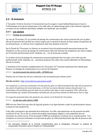 Rapport Cas Fil Rouge
                                               KITECO 2.0
                                                                                                         

2.3 - E-inclusion
L‟Ecocentre 2.0 devra favoriser l‟e-inclusion de tous les usagers n‟ayant habituellement pas d‟accès à
l‟informatique et/ou pas la connaissance et les aider dans cet apprentissage grâce à des solutions (logiciels
ou autres) ou des matériels spécifiques (adaptés aux handicaps par exemple).
2.3.1 - Les séniors
2.3.1.1 - Partage de connaissances

Au sein de l‟Ecocentre 2.0, un système de partage des connaissances des séniors pourrait être mis en place
afin qu‟ils puissent faire profiter aux autres usagers qui en auraient le besoin de leurs années d'expérience de
travail précieuses et valoriser leurs compétences dans leur domaine d‟activité.

Sur le Portail de l‟Ecocentre, les Séniors en cessation d‟activité professionnelle pourraient proposer des
formations ou des sessions de partage de connaissances dans leur domaine de compétence aux autres usagers
de l‟Ecocentre professionnels actifs, étudiants, etc…via un forum par exemple.

Le système inverse de partage de connaissances pourrait également être envisagé, c'est-à-dire que des
professionnels actifs, étudiants, etc…pourraient proposer leur aides à des seniors débutants en informatique
afin de les former.

L‟utilisation d‟une monnaie complémentaire de l‟Ecocentre 2.0 53 pourrait notamment être utilisée pour
financer cet échange de connaissances ou ce service de formation.
2.3.1.2 - La communauté des séniors actifs – BiTWiiN.com

Premier site en France de services à domicile et de recrutement pour séniors actifs :

Site des services : http://www.bitwiin.com/seniors-actifs/

Les entreprises se trouvent confrontées à la nécessité de gérer un effectif productif plus âgé afin de préserver
des années d'expérience de travail précieuse, et d'éviter un renouvellement onéreux du personnel. Les
technologies d'accessibilité peuvent aider les travailleurs plus âgés à rester productifs. Elles offrent des
fonctionnalités qui rendent l'informatique utilisable par une personne atteinte de déficiences liées à l'âge.

Ces logiciels pourraient donc être proposés aux séniors via le Portail de l‟Ecocentre.
2.3.1.3 - Le site des outils séniors d‟IBM

IBM sort aux Etats-Unis une série de logiciels gratuits et en ligne destinés à aider les professionnels séniors
à conserver leur productivité.

Cette offre correspond à une demande bien américaine. En effet, sept américains sur dix pensent travailler
au-delà de 65 ans. De ce fait, la création de produits bureautiques adaptés à cette population devrait
rencontrer un certain succès. D‟où les projets d‟IBM qui souhaitent s‟aventurer sur ce marché porteur. ''Les
entreprises se trouvent confrontées à la nécessité de gérer un effectif productif plus âgé afin de préserver des

53
     Voir description détaillée de la monnaie complémentaire dans le Paragraphe «Proposer un système de
     compensation financière« dans le Chapitre sur l‟Interopérabilité


                                                                                                    Page 99 sur 211
 
