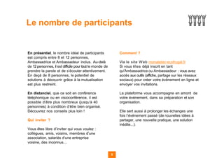 En présentiel, le nombre idéal de participants
est compris entre 8 et 12 personnes,
Ambassadrice et Ambassadeur inclus. Au-delà
de 12 personnes, il est difficile pour tout le monde de
prendre la parole et de s’écouter attentivement.
En deçà de 8 personnes, le potentiel de
solutions à découvrir grâce à la mutualisation
est plus restreint.
En distanciel, que ce soit en conférence
téléphonique ou en visioconférence, il est
possible d’être plus nombreux (jusqu’à 40
personnes) à condition d’être bien organisé.
Découvrez nos conseils plus loin !
Qui inviter ?
Vous êtes libre d’inviter qui vous voulez :
collègues, amis, voisins, membres d’une
association, salariés d’une entreprise
voisine, des inconnus…
Comment ?
Via le site Web monatelier-ecofrugal.fr
Si vous êtes déjà inscrit en tant
qu'Ambassadrice ou Ambassadeur : vous avez
accès aux outils (affiche, partage sur les réseaux
sociaux) pour créer votre évènement en ligne et
envoyer vos invitations.
La plateforme vous accompagne en amont de
votre événement, dans sa préparation et son
organisation.
Elle sert aussi à prolonger les échanges une
fois l’événement passé (de nouvelles idées à
partager, une nouvelle pratique, une solution
inédite...).
9
Le nombre de participants
 