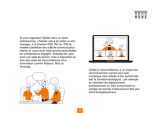 Si vous organisez l’Atelier dans un cadre
professionnel, n’hésitez pas à en parler à votre
manager, à la direction RSE, RH ou DSI de
manière à bénéficier des outils de communication
interne et aussi avoir votre communauté dédiée
de collaborateurs engagés. Sollicitez-les pour
avoir une salle de réunion mise à disposition ou
bien des outils de visioconférence et/ou
d’animation comme Klaxoon, Miro ou
Wooclap.
Certes la visioconférence a un impact sur
l’environnement comme tout outil
numérique mais utilisée à bon escient elle
sert la transition écologique : par exemple
en réduisant les déplacements
professionnels ou bien en favorisant le
partage de bonnes pratiques pour être plus
sobre énergétiquement.
11
 