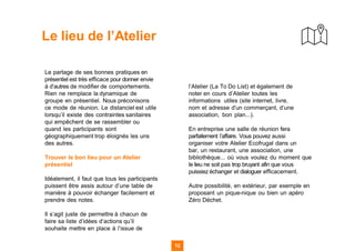 12
Le lieu de l’Atelier
Le partage de ses bonnes pratiques en
présentiel est très efficace pour donner envie
à d’autres de modifier de comportements.
Rien ne remplace la dynamique de
groupe en présentiel. Nous préconisons
ce mode de réunion. Le distanciel est utile
lorsqu’il existe des contraintes sanitaires
qui empêchent de se rassembler ou
quand les participants sont
géographiquement trop éloignés les uns
des autres.
Trouver le bon lieu pour un Atelier
présentiel
Idéalement, il faut que tous les participants
puissent être assis autour d’une table de
manière à pouvoir échanger facilement et
prendre des notes.
Il s’agit juste de permettre à chacun de
faire sa liste d’idées d’actions qu’il
souhaite mettre en place à l’issue de
l’Atelier (La To Do List) et également de
noter en cours d’Atelier toutes les
informations utiles (site internet, livre,
nom et adresse d’un commerçant, d’une
association, bon plan...).
En entreprise une salle de réunion fera
parfaitement l’affaire. Vous pouvez aussi
organiser votre Atelier Ecofrugal dans un
bar, un restaurant, une association, une
bibliothèque... où vous voulez du moment que
le lieu ne soit pas trop bruyant afin que vous
puissiez échanger et dialoguer efficacement.
Autre possibilité, en extérieur, par exemple en
proposant un pique-nique ou bien un apéro
Zéro Déchet.
 