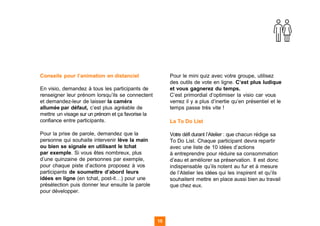 Conseils pour l’animation en distanciel
En visio, demandez à tous les participants de
renseigner leur prénom lorsqu’ils se connectent
et demandez-leur de laisser la caméra
allumée par défaut, c’est plus agréable de
mettre un visage sur un prénom et ça favorise la
confiance entre participants.
Pour la prise de parole, demandez que la
personne qui souhaite intervenir lève la main
ou bien se signale en utilisant le tchat
par exemple. Si vous êtes nombreux, plus
d’une quinzaine de personnes par exemple,
pour chaque piste d’actions proposez à vos
participants de soumettre d’abord leurs
idées en ligne (en tchat, post-it…) pour une
présélection puis donner leur ensuite la parole
pour développer.
Pour le mini quiz avec votre groupe, utilisez
des outils de vote en ligne. C’est plus ludique
et vous gagnerez du temps.
C’est primordial d’optimiser la visio car vous
verrez il y a plus d’inertie qu’en présentiel et le
temps passe très vite !
La To Do List
Votre défi durant l’Atelier : que chacun rédige sa
To Do List. Chaque participant devra repartir
avec une liste de 10 idées d’actions
à entreprendre pour réduire sa consommation
d’eau et améliorer sa préservation. Il est donc
indispensable qu’ils notent au fur et à mesure
de l’Atelier les idées qui les inspirent et qu’ils
souhaitent mettre en place aussi bien au travail
que chez eux.
15 15
 