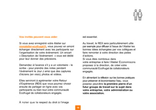 Vos invités peuvent vous aider
Si vous avez enregistré votre Atelier sur
monatelier-ecofrugal.fr, vous pouvez en amont
échanger directement avec les participants sur
l’organisation de votre événement. Un encart
« Description de l’événement » vous est dédié
pour leur donner des précisions.
Demandez à l’avance s’il y a un volontaire - le
scribe - pour prendre des notes pendant
l’événement le Jour J ainsi que des captures
d’écrans (en visio), photos et vidéos.
Elles serviront à agrémenter votre Retour
d’Expérience (REX) que vous pourrez choisir
ensuite de partager en ligne avec vos
participants ou bien tout votre communauté
Ecofrugal de collaborateurs engagés.
À noter que le respect du droit à l’image
est essentiel.
Au travail, le REX sera particulièrement utile
par exemple pour diffuser à l’issue de l’Atelier les
bonnes idées échangées par vos collègues et
faire remonter à votre direction des pistes
d’actions.
Si vous êtes nombreux dans
votre entreprise à faire l’Atelier Économisons
proposez à la direction, de créer votre
communauté Ecofrugal de collaborateurs
engagés.
En alimentant la réflexion sur les bonnes pratiques
pour préserver et économiserez l’eau, vous
poserez peut-être la première pierre d’un
futur groupe de travail sur le sujet dans
votre entreprise, votre administration ou
votre association.
16 16
 