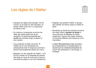 ▪ Expliquez les règles des échanges. On est
concret, on se base sur des exemples, on
essaye d’être concis car il y a beaucoup
de choses à dire
▪ On cherche à comprendre et enrichir les
idées des autres plutôt que de les
contredire. On est là tous ensemble pour
identifier des manières d’agir et passer un
bon moment
▪ Vous présentez le bâton de parole. Si
l’Atelier est en visio demandez aux
participants de lever le doigt pour prendre la
parole et éventuellement activez leur micro
▪ Rappelez l’un des objectifs de l’Atelier : la To
Do List. Insistez sur la nécessité de prendre
des notes en cours de route (que ce soit sur
une feuille de papier ou sur leur smartphone)
▪ Rappelez que pendant l’Atelier, le groupe
peut décider de futures actions à mettre en
place.
▪ Demandez au Scribe (le volontaire qui prend
les notes) d’être le gardien du temps si
vous avez peur de dépasser le temps
imparti pour chacune des pistes d’actions.
Un temps de référence est indiqué sur le kit
d’animation
▪ L’Atelier Économisons l’eau est gratuit,
les Ambassadrices et Ambassadeurs ne
reçoivent pas de contributionsfinancières de
la part des participants ni d’Ecofrugal, ni
d’Orange
18
Les règles de l’Atelier
18
 