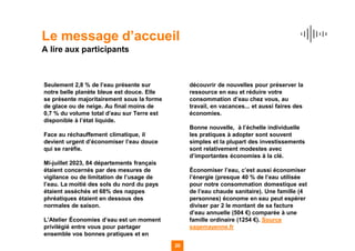 Le message d’accueil
A lire aux participants
Seulement 2,8 % de l’eau présente sur
notre belle planète bleue est douce. Elle
se présente majoritairement sous la forme
de glace ou de neige. Au final moins de
0,7 % du volume total d’eau sur Terre est
disponible à l’état liquide.
Face au réchauffement climatique, il
devient urgent d’économiser l’eau douce
qui se raréfie.
Mi-juillet 2023, 84 départements français
étaient concernés par des mesures de
vigilance ou de limitation de l’usage de
l’eau. La moitié des sols du nord du pays
étaient asséchés et 68% des nappes
phréatiques étaient en dessous des
normales de saison.
L’Atelier Économies d’eau est un moment
privilégié entre vous pour partager
ensemble vos bonnes pratiques et en
découvrir de nouvelles pour préserver la
ressource en eau et réduire votre
consommation d’eau chez vous, au
travail, en vacances... et aussi faires des
économies.
Bonne nouvelle, à l’échelle individuelle
les pratiques à adopter sont souvent
simples et la plupart des investissements
sont relativement modestes avec
d’importantes économies à la clé.
Économiser l’eau, c’est aussi économiser
l’énergie (presque 40 % de l’eau utilisée
pour notre consommation domestique est
de l’eau chaude sanitaire). Une famille (4
personnes) économe en eau peut espérer
diviser par 2 le montant de sa facture
d’eau annuelle (504 €) comparée à une
famille ordinaire (1254 €). Source
sagemayenne.fr
20
 