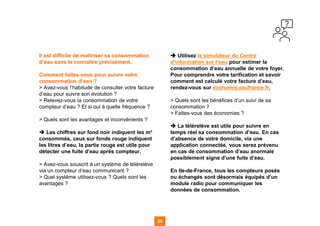 Il est difficile de maîtriser sa consommation
d’eau sans la connaître précisément.
Comment faites-vous pour suivre votre
consommation d’eau ?
> Avez-vous l’habitude de consulter votre facture
d’eau pour suivre son évolution ?
> Relevez-vous la consommation de votre
compteur d’eau ? Et si oui à quelle fréquence ?
> Quels sont les avantages et inconvénients ?
➔ Les chiffres sur fond noir indiquent les m³
consommés, ceux sur fonds rouge indiquent
les litres d’eau, la partie rouge est utile pour
détecter une fuite d’eau après compteur.
> Avez-vous souscrit à un système de télérelève
via un compteur d’eau communicant ?
> Quel système utilisez-vous ? Quels sont les
avantages ?
➔ Utilisez le simulateur du Centre
d’information sur l’eau pour estimer la
consommation d’eau annuelle de votre foyer.
Pour comprendre votre tarification et savoir
comment est calculé votre facture d’eau,
rendez-vous sur economie.eaufrance.fr.
> Quels sont les bénéfices d’un suivi de sa
consommation ?
> Faites-vous des économies ?
➔ La télérelève est utile pour suivre en
temps réel sa consommation d’eau. En cas
d’absence de votre domicile, via une
application connectée, vous serez prévenu
en cas de consommation d’eau anormale
possiblement signe d’une fuite d’eau.
En Ile-de-France, tous les compteurs posés
ou échangés sont désormais équipés d’un
module radio pour communiquer les
données de consommation.
26
 