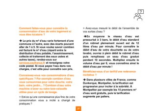 Comment faites-vous pour connaître la
consommation d’eau de votre logement si
vous êtes locataire ?
➔ Le prix du m³ d’eau varie fortement d’une
commune à l’autre, avec des écarts pouvant
aller de 1 à 5. Si vous voulez savoir combien
est facturé le m³ d’eau (réparti entre la
distribution d’eau potable, l’assainissement,
collecte et traitement des eaux usées et
autres taxes), rendez-vous sur
services.eaufrance.fr et renseignez votre
code postal. Si vous payez l’eau dans vos
charges, c’est utile pour connaître son prix.
Connaissez-vous vos consommations d’eau
spécifiques ? Par exemple combien d’eau
vous consommez pour votre douche, votre
bain, votre jardin... ? Combien d’eau votre
machine à laver ou votre lave-vaisselle
utilise pour un cycle de lavage.
> Est-ce qu’une connaissance plus fine de votre
consommation vous a incité a changé de
pratiques ?
> Avez-vous mesuré le débit de l’ensemble de
vos sorties d’eau ?
➔En moyenne le réseau d’eau est
pressurisé à 3 bars, le débit d’eau standard
d’un robinet pleinement ouvert est de 12
litres d’eau par minute. Pour connaître le
débit d’eau de votre douchette ou de votre
lavabo, ouvrez à plein débit le robinet d’eau
puis remplissez un seau d’eau gradué
pendant 10 secondes. Multipliez ensuite le
volume d’eau par 6, vous connaitrez ainsi le
débit d’eau par minute !
Bénéficiez-vous d’un tarif/d’une redevance
incitative ?
➔ Dans plusieurs villes de France, comme
Dunkerque, Montpelier, la tarification est
progressive pour inciter à la sobriété. À
Montpellier par exemple les 15 premiers m³
d’eau sont gratuits, puis la tarification
augmente par paliers.
27
 
