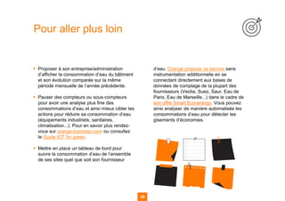▪ Proposer à son entreprise/administration
d’afficher la consommation d’eau du bâtiment
et son évolution comparée sur la même
période mensuelle de l’année précédente.
▪ Pauser des compteurs ou sous-compteurs
pour avoir une analyse plus fine des
consommations d’eau et ainsi mieux cibler les
actions pour réduire sa consommation d’eau
(équipements industriels, sanitaires,
climatisation...). Pour en savoir plus rendez-
vous sur orange-business.com ou consultez
le Guide IOT for green.
▪ Mettre en place un tableau de bord pour
suivre la consommation d’eau de l’ensemble
de ses sites quel que soit son fournisseur
d’eau. Orange propose ce service sans
instrumentation additionnelle en se
connectant directement aux bases de
données de comptage de la plupart des
fournisseurs (Veolia, Suez, Saur, Eau de
Paris, Eau de Marseille...) dans le cadre de
son offre Smart Eco-energy. Vous pouvez
ainsi analyser de manière automatisée les
consommations d’eau pour détecter les
gisements d’économies.
Pour aller plus loin
29
 