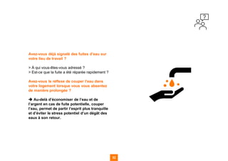 Avez-vous déjà signalé des fuites d’eau sur
votre lieu de travail ?
> À qui vous-êtes-vous adressé ?
> Est-ce que la fuite a été réparée rapidement ?
Avez-vous le réflexe de couper l’eau dans
votre logement lorsque vous vous absentez
de manière prolongée ?
➔ Au-delà d’économiser de l’eau et de
l’argent en cas de fuite potentielle, couper
l’eau, permet de partir l’esprit plus tranquille
et d’éviter le stress potentiel d’un dégât des
eaux à son retour.
32
32
32 32
 