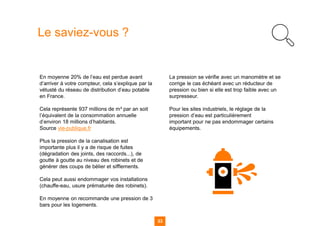 33
Le saviez-vous ?
En moyenne 20% de l’eau est perdue avant
d’arriver à votre compteur, cela s’explique par la
vétusté du réseau de distribution d’eau potable
en France.
Cela représente 937 millions de m³ par an soit
l’équivalent de la consommation annuelle
d’environ 18 millions d’habitants.
Source vie-publique.fr
Plus la pression de la canalisation est
importante plus il y a de risque de fuites
(dégradation des joints, des raccords...), de
goutte à goutte au niveau des robinets et de
générer des coups de bélier et sifflements.
Cela peut aussi endommager vos installations
(chauffe-eau, usure prématurée des robinets).
En moyenne on recommande une pression de 3
bars pour les logements.
La pression se vérifie avec un manomètre et se
corrige le cas échéant avec un réducteur de
pression ou bien si elle est trop faible avec un
surpresseur.
Pour les sites industriels, le réglage de la
pression d’eau est particulièrement
important pour ne pas endommager certains
équipements.
 