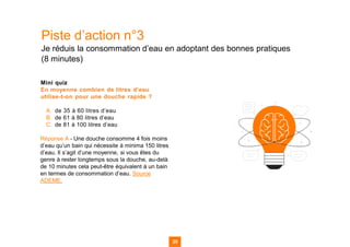 Piste d’action n°3
Je réduis la consommation d’eau en adoptant des bonnes pratiques
(8 minutes)
Mini quiz
En moyenne combien de litres d’eau
utilise-t-on pour une douche rapide ?
A. de 35 à 60 litres d’eau
B. de 61 à 80 litres d’eau
C. de 81 à 100 litres d’eau
Réponse A - Une douche consomme 4 fois moins
d’eau qu’un bain qui nécessite à minima 150 litres
d’eau. Il s’agit d’une moyenne, si vous êtes du
genre à rester longtemps sous la douche, au-delà
de 10 minutes cela peut-être équivalent à un bain
en termes de consommation d’eau. Source
ADEME.
35
35
35 35
 
