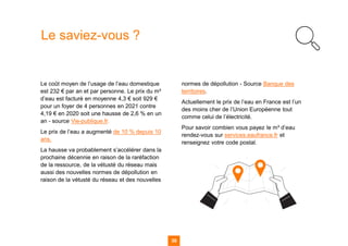 39
Le saviez-vous ?
Le coût moyen de l’usage de l’eau domestique
est 232 € par an et par personne. Le prix du m³
d’eau est facturé en moyenne 4,3 € soit 929 €
pour un foyer de 4 personnes en 2021 contre
4,19 € en 2020 soit une hausse de 2,6 % en un
an - source Vie-publique.fr.
Le prix de l’eau a augmenté de 10 % depuis 10
ans.
La hausse va probablement s’accélérer dans la
prochaine décennie en raison de la raréfaction
de la ressource, de la vétusté du réseau mais
aussi des nouvelles normes de dépollution en
raison de la vétusté du réseau et des nouvelles
normes de dépollution - Source Banque des
territoires.
Actuellement le prix de l’eau en France est l’un
des moins cher de l’Union Européenne tout
comme celui de l’électricité.
Pour savoir combien vous payez le m³ d’eau
rendez-vous sur services.eaufrance.fr et
renseignez votre code postal.
 