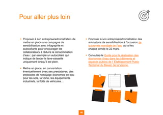 40
▪ Proposer à son entreprise/administration de
mettre en place une campagne de
sensibilisation avec infographie et
autocollants pour encourager les
collaborateurs à réduire la consommation
d’eau : par exemple un autocollant qui
indique de lancer le lave-vaisselle
uniquement lorsqu’il est plein.
▪ Mettre en place, en concertation
éventuellement avec ses prestataires, des
protocoles de nettoyage économes en eau
pour les sols, la voirie, les équipements
industriels, la flotte de véhicules…
▪ Proposer à son entreprise/administration des
animations de sensibilisation à l’occasion de
la journée mondiale de l’eau qui a lieu
chaque année le 22 mars.
▪ Consultez-le Guide pour la réalisation des
économies d’eau dans les bâtiments et
espaces publics de l’ Établissement Public
Territorial du Bassin de la Vienne.
Pour aller plus loin
 
