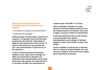 42
42
42 42
Qu’avez-vous mis en place comme
équipement dans la salle de bain et les
toilettes ?
> Vous êtes-vous équipé d’une écodouchette ?
> Quels sont les avantages ?
➔ Économique, l’écodouchette coûte 20 € en
moyenne. Le réducteur d’eau est situé dans
le pommeau de la douche. Il fait passer le
débit de votre douche de 12 l/mn à 5 l/mn. À
raison d’une douche de cinq minutes par
jour, vous économiserez 113,50 € par an et
par personne !
C’est le montant cumulé de l’économie
réalisée en eau, mais aussi en énergie. En
effet, les économiseurs réduisent non
seulement votre consommation d’eau froide,
mais aussi l’eau chaude, qui coûte environ 5
€ à produire (33 kWh sont nécessaires en
moyenne pour réchauffer 1 m³ d’eau).
Autre possibilité, s’équiper d’un stop-
douche. Vous interrompez la sortie de l’eau
par simple pression d’un bouton, sans avoir
à régler à nouveau le débit et la température.
C’est particulièrement utile si votre douche
n’est pas équipée d’un robinet
thermostatique ou de mitigeur (2 robinets
séparés un pour l’eau chaude, un pour l’eau
froide).
Facile à installer, le stop-douche s’intercale
entre le robinet et le tuyau flexible, son coût
est aussi modique. On le trouve aussi intégré
dans le pommeau de douche.
 