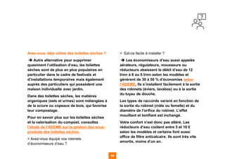 Avez-vous déjà utilisé des toilettes sèches ?
➔ Autre alternative pour supprimer
quasiment l’utilisation d’eau, les toilettes
sèches sont de plus en plus populaires en
particulier dans le cadre de festivals et
d’installations temporaires mais également
auprès des particuliers qui possèdent une
maison individuelle avec jardin.
Dans des toilettes sèches, les matières
organiques (sels et urines) sont mélangées à
de la sciure ou copeaux de bois, qui favorise
leur compostage.
Pour en savoir plus sur les toilettes sèches
et la valorisation du compost, consultez
l’étude de l’ADEME sur la gestion des sous-
produits des toilettes sèches.
> Avez-vous équipé vos robinets
d’économiseurs d’eau ?
> Est-ce facile à installer ?
➔ Les économiseurs d’eau aussi appelés
aérateurs, régulateurs, mousseurs ou
réducteurs abaissent le débit d’eau de 12
l/mn à 8 ou 6 l/mn selon les modèles et
génèrent de 30 à 50 % d’économies selon
l’ADEME. Ils s’installent facilement à la sortie
des robinets (éviers, lavabos) ou à la sortie
du tuyau de douche.
Les types de raccords varient en fonction de
la sortie du robinet (mâle ou femelle) et du
diamètre de l'orifice du robinet. L’effet
mouillant et tonifiant est inchangé.
Votre confort n’est donc pas altéré. Les
réducteurs d’eau coûtent entre 5 et 10 €
selon les modèles et certains font aussi
office de filtre anticalcaire. Ils sont très vite
amortis, moins d’un an.
44
44
44 44
 