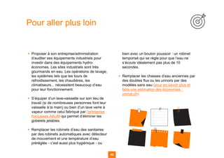 46
▪ Proposer à son entreprise/administration
d’auditer ses équipements industriels pour
investir dans des équipements hydro-
économes. Les sites industriels sont très
gourmands en eau. Les opérations de lavage,
les systèmes tels que les tours de
refroidissement, les chaudières, les
climatiseurs... nécessitent beaucoup d’eau
pour leur fonctionnement.
▪ S’équiper d’un lave-vaisselle sur son lieu de
travail (si de nombreuses personnes font leur
vaisselle à la main) ou bien d’un lave verre à
vapeur comme celui fabriqué par l’entreprise
françaises AAUM qui permet d’éliminer les
gobelets jetables.
▪ Remplacer les robinets d’eau des sanitaires
par des robinets automatiques avec détecteur
de mouvement et une température d’eau
préréglée - c’est aussi plus hygiénique - ou
bien avec un bouton poussoir : un robinet
temporisé qui se règle pour que l’eau ne
s’écoule idéalement pas plus de 10
secondes.
▪ Remplacer les chasses d’eau anciennes par
des doubles flux ou les urinoirs par des
modèles sans eau (pour en savoir plus et
faire une estimation des économies :
urimat.ch).
Pour aller plus loin
 