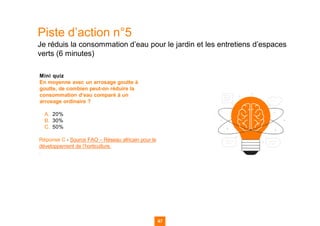 Piste d’action n°5
Je réduis la consommation d’eau pour le jardin et les entretiens d’espaces
verts (6 minutes)
Mini quiz
En moyenne avec un arrosage goutte à
goutte, de combien peut-on réduire la
consommation d’eau comparé à un
arrosage ordinaire ?
A. 20%
B. 30%
C. 50%
Réponse C - Source FAO – Réseau africain pour le
développement de l’horticulture.
.
47
47
47 47
 