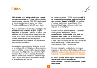 14,5 degrés, 2022 fut l’année la plus chaude
jamais enregistrée en France métropolitaine.
La sécheresse hivernale 2022-2023 a été aussi
la plus longue jamais constatée par météo
France avec 32 jours consécutifs sans pluie.
Avec le réchauffement climatique, les épisodes
de sécheresse vont être de plus en plus
fréquents et intenses. La faune et la flore sont
affectées. La faune aquatique est en déclin en
raison de la baisse du débit des fleuves et des
rivières qui impacte aussi la production
d’électricité des barrages et le refroidissement
des centrales nucléaires.
Les sols plus secs ont moins d’humus, la forêt
et sa biodiversité sont fragilisées. Des essences
comme le hêtre vont se raréfier. Les incendies
sont aussi plus fréquents, plus virulents et plus
précoces dans la saison. Les aquifères et les
nappes phréatiques sont moins bien rechargés
ce qui impact notre approvisionnement en eau
et le rendement des cultures.
Au niveau planétaire, l’OCDE estime que 40 %
de la population mondiale sera confrontée à
des pénuries d’eau d’ici à 2050. Les conflits
d’usages, les tensions géopolitiques et les
famines liées à l’approvisionnement à l’eau
risquent de se multiplier.
Paradoxalement les risques liés à un excès
d’eau (pluies diluviennes, crues
dévastatrices, inondations...) ne vont pas
diminuer pour autant. Le réchauffement
climatique accélère l’évaporation des masses
d’eaux. L’eau qui tombe sur des sols compactés
par la sécheresse s’infiltre mal et repart
majoritairement dans l’atmosphère.
Pour connaître plus en détails les nombreux
impacts du réchauffement climatique en France,
consultez le rapport 2021 du Haut Conseil pour
le Climat et le rapport 2023 de France Stratégie.
Le temps presse. Il est urgent d’apprendre à
mieux gérer individuellement et
collectivement, cette ressource vitale qu’est
l’eau douce.
4 4
Edito
 