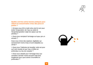 Quelles sont les autres bonnes pratiques pour
réduire la consommation d’eau des parcs et
jardins ?
> Arrosez-vous tôt le matin et/ou tard le soir pour
éviter l’évaporation de l’eau au soleil et
l'évapotranspiration (rejet de vapeur par les
plantes) ?
> Avez-vous remplacé l’arrosage au tuyau par un
arrosoir ?
Avez-vous choisi des espèces végétales qui
consomment moins d’eau et sont adaptées au
climat ?
> Avez-vous l’habitude de travailler votre sol pour
qu’il soit meuble et que l’eau s’infiltre en
profondeur eu lieu de ruisseler ?
> Avez-vous adopté pour l’arrosage doux qui
consiste à arroser moins souvent mais plus
longtemps pour que la terre s’humidifie en
profondeur ?
49
49
49 49
 