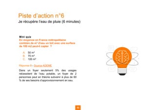 Piste d’action n°6
Je récupère l’eau de pluie (6 minutes)
Mini quiz
En moyenne en France métropolitaine
combien de m³ d’eau un toit avec une surface
de 100 m2 peut-il capter ?
A. 50 m³
B. 70 m³
C. 100 m³
Réponse B - Source ADEME
Dans un foyer seulement 5% des usages
nécessitent de l’eau potable, un foyer de 2
personnes peut en théorie subvenir à plus de 60
% de ses besoins d’approvisionnement en eau.
52
52
52 52
 