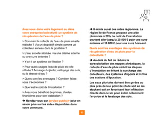53
53
53
53 53
Avez-vous dans votre logement ou dans
votre entreprise/collectivité un système de
récupération de l’eau de pluie ?
> Comment la collecte de l’eau de pluie est-elle
réalisée ? Via un dispositif simple comme un
collecteur anneau dans la gouttière ?
> L’eau est-elle stockée via une citerne externe
ou une cuve enterrée ?
> Y-a-t-il un système de filtration ?
> Pour quels usages l’eau de pluie est-elle
utilisée ? Arrosage du jardin, nettoyage des sols,
ou la chasse d’eau ?
> Quels sont les avantages ? Combien faites-
vous d’économies ?
> Quel est le coût de l’installation ?
> Avez-vous bénéficié de primes, d’aides
financières pour son installation ?
➔ Rendez-vous sur service-public.fr pour en
savoir plus sur les aides disponibles dans
votre commune.
➔ Il existe aussi des aides régionales. La
région Ile-de-France propose une aide
plafonnée à 50% du coût de l’installation
pouvant aller jusqu’à 20 000 € pour une cuve
enterrée et 10 000 € pour une cuve hors-sol.
Quels sont les avantages des systèmes de
récupération d’eau de pluie pour la
collectivité ?
➔ Au-delà du fait de réduire la
surexploitation des nappes phréatiques, la
collecte d’eau de pluie réduit les risques
d’inondation en évitant la surcharge des
collecteurs, des systèmes d'égouts et in fine
des stations d'épuration.
Les eaux pluviales doivent être gérées au
plus près de leur point de chute soit en les
stockant soit en favorisant leur infiltration
directe dans le sol pour éviter notamment
l’érosion et le lessivage des sols.
 
