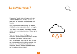54
Le saviez-vous ?
L’usage de l’eau de pluie est réglementé. Un
arrêté de 2008 limite l’utilisation de l’eau de
pluie dans les bâtiments au lave-linge et aux
toilettes.
Pour la distribution d’eau pluviale, un réseau
d’adduction d’eau secondaire séparé est requis.
Vous devez aussi prévenir votre Mairie si vous
rejetez votre eau de pluie au tout à l’égout après
utilisation.
Vous continuerez néanmoins à payer la
redevance d’assainissement sur la base des m³
d’eau que vous payiez antérieurement.
Vous ne devez pas boire l’eau de pluie car elle
est impropre à la consommation humaine, mais
rassurez-vous l’usage de l’eau dans une
maison en tant que boisson représente moins
de 1% de votre consommation.
 