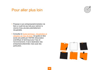 55 55
▪ Proposer à son entreprise/administration de
faire un audit de ses toits pour estimer le
volume d’eau pluviale potentiellement
récupérable.
▪ Consultez le Guide technique : récupération et
utilisation de l’eau de pluie. Ce guide en libre
accès est publié par l’ASTEE (Association
scientifique et technique pour l’eau et
l’environnement). Il est à destination des
entreprises/collectivités mais aussi des
particuliers.
Pour aller plus loin
 