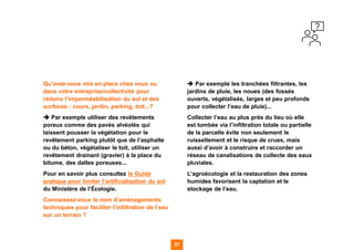 57 57
Qu’avez-vous mis en place chez vous ou
dans votre entreprise/collectivité pour
réduire l’imperméabilisation du sol et des
surfaces : cours, jardin, parking, toit...?
➔ Par exemple utiliser des revêtements
poreux comme des pavés alvéolés qui
laissent pousser la végétation pour le
revêtement parking plutôt que de l’asphalte
ou du béton, végétaliser le toit, utiliser un
revêtement drainant (gravier) à la place du
bitume, des dalles poreuses...
Pour en savoir plus consultez le Guide
pratique pour limiter l’artificialisation du sol
du Ministère de l’Écologie.
Connaissez-vous le nom d’aménagements
techniques pour faciliter l’infiltration de l’eau
sur un terrain ?
➔ Par exemple les tranchées filtrantes, les
jardins de pluie, les noues (des fossés
ouverts, végétalisés, larges et peu profonds
pour collecter l’eau de pluie)...
Collecter l’eau au plus près du lieu où elle
est tombée via l’infiltration totale ou partielle
de la parcelle évite non seulement le
ruissellement et le risque de crues, mais
aussi d’avoir à construire et raccorder un
réseau de canalisations de collecte des eaux
pluviales.
L’agroécologie et la restauration des zones
humides favorisent la captation et le
stockage de l’eau.
 