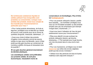 58 58
De nombreuses substances liquides et
solides polluent l’eau lorsqu’elles sont
produites ou consommées. Lorsque vous
achetez des produits, tenez-vous compte de
leur toxicité pour l’environnement en
particulier pour l’eau ?
> Pour l’achat produits alimentaires, de fruits et
légumes, privilégiez-vous le label Bio qui interdit
de recourir à des produits issus de la chimie de
synthèse (fongicide, insecticide, désherbant...) ?
> Avez-vous choisi d’utiliser des produits
d’hygiène moins polluants comme les savons
solides du type savon de Marseille, savon d’Alep
plutôt que des gels douches qui contiennent de
nombreux additifs chimiques et nécessitent plus
de quantité ?
➔ Les gels douches génèrent énormément
de déchets plastiques.
Les cosmétiques solides sont préférables
aux produits solides, ils sont plus
économiques, nécessitent moins de
conservateurs et d’emballages. Plus d’infos
sur écologie.gouv.fr.
> Pour vos produits nettoyants (lessive, pastille
lave-vaisselle... ) et d’entretien privilégiez-vous
ceux qui ont l’Écolabel européen ou des produits
simples avec peu de composants (par exemple
vinaigre blanc, bicarbonate...) ?
> Avez-vous banni l’utilisation de l’eau de javel
extrêmement nocive pour l’environnement ?
> Êtes-vous attentif à ne pas surdoser les
produits nettoyants (lessive, gel douche,
shampoing...) ? Par exemple pour le gel douche,
une noix de produit dans le creux de la main
suffit.
> Pour vos impressions, privilégiez-vous le label
Imprim’Vert qui utilise des encres végétales
plutôt que des encres minérales ?
> Utilisez-vous des peintures de sols et d’autres
matériaux sans adjuvants toxiques ?
 
