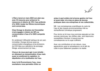 L’État a lancé en mars 2023 son plan eau
avec 53 mesures pour préserver la
ressource et réduire de 10% l’eau prélevée
d’ici 2030, toutes les filières économiques
sont concernées.
Chez Orange la direction de l’Immobilier
s’est engagée à réduire de 30% sa
consommation d’eau d’ici 2025 comparée
à 2015.
En améliorant l’efficacité hydrique de son parc
immobilier, Orange diminue aussi sa
consommation énergétique et les émissions
de CO2 liées aux opérations de pompage,
filtrage, acheminement de l’eau...
Chacun de nous peut agir à son échelle :
en réduisant sa consommation d’eau mais
aussi en améliorant la captation, la
dépollution et la réutilisation de l’eau.
Avec le kit Économisons l’eau, nous
souhaitons vous permettre d’être un
5
acteur à part entière de la bonne gestion de l’eau
et aussi aider à la mise en place de bonnes
pratiques dans vos entreprises et vos collectivités.
NB : Les connaissances scientifiques du cycle de
l’eau et des impacts environnementaux liés au
réchauffement climatique progressent.
Pour écrire ce kit nous nous sommes appuyés sur des
sources reconnues, les chiffres cités sont néanmoins
susceptibles d’évoluer à mesure que les
connaissances sur le sujet s’affinent.
Avec vos contributions et vos retours, nous
apprendrons aussi et actualiserons ce kit afin de
coller le plus fidèlement possible à la réalité.
 