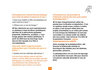 60 60
Connaissez-vous d’autres bonnes pratiques
pour éviter de polluer la ressource en eau ?
> Avez-vous installé un filtre microplastique sur
votre machine à laver ?
> Utilisez-vous un sac de lavage ?
➔ Nos vêtements qui sont majoritairement
en plastique à base de fibres synthétiques
dérivées de la pétrochimie (polyester,
polyamide, élasthanne, acrylique...). Leur
lavage génère des résidus plastiques. À
partir de 2025 tous les lave-linge neufs
devront être équipés d’un filtre à
microplastiques.
Avez-vous réduit l’usage de produits
phytosanitaire pour l’entretien des parcs et
jardins ?
> Quelles sont les méthodes alternatives ?
Une fois l’eau utilisée celle-ci doit être
traitée, il existe différents procédés naturels,
biologiques ou chimiques, ces derniers sont
essentiellement des traitements de
désinfection par le chlore ou l’ozone.
Connaissez-vous des procédés de
traitements naturels des eaux usés comme
la phytoépuration ?
➔ Ce type d’assainissement utilise les
plantes pour la filtration et dépollution. C’est
un système simple et peu coûteux à mettre
en place. Il est souvent utilisé dans les
projets d’écohabitat ou en milieu péri-urbain
et rural lorsque les habitations ne sont pas
raccordées à un réseau public de collecte
des eaux-usées. Cela concerne 15 à 20% de
la population française - source
Assainissement non collectif.
Autre avantage de la phytoépuration, elle
favorise la biodiversité animale en
fournissant des habitats pour les libellules,
grenouilles, poissons...
La phytoépuration via une zone de lagunage
ou de plantation est aussi utile pour assainir
une piscine naturelle alimentée à l’eau de
pluie.
 