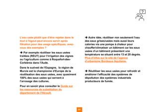 61 61
L’eau usée plutôt que d’être rejetée dans le
tout à l’égout peut encore servir après
filtration pour des usage spécifiques, avez-
vous des exemples ?
➔ Par exemple réutiliser les eaux usées
traitées (REUT) pour l’irrigation des vignes
ou l’agriculture comme à Roquefort-des-
Corbières dans l’Aude.
Dans le sud-est de l’Espagne, la région de
Murcie est la championne d’Europe de la
réutilisation des eaux usées, avec quasiment
100% des eaux usées qui servent à
l’arrosage des cultures.
Pour en savoir plus consulter le Guide sur
les ressources de substitution du
département de l’Hérault.
➔ Autre idée, réutiliser non seulement l’eau
des eaux grises/usées mais aussi leurs
calories via une pompe à chaleur pour
chauffer/climatiser un bâtiment car les eaux
usées d’un bâtiment présentent une
température se situant entre 13 et 20 degrés.
Plus d’infos sur le site de l’agence
d’urbanisme Bordeaux Aquitaine.
➔ Réutiliser les eaux usées pour refroidir et
améliorer l’efficacité des systèmes de
dépollution des systèmes industriels
producteurs de fumée.
 