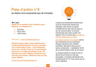 Piste d’action n°8
Je réduis mon empreinte eau (6 minutes)
Mini quiz
Quelle est la quantité d’eau nécessaire pour
fabriquer un smartphone ?
A. 575 litres
B. 5075 litres
C. 12075 litres
Réponse C - source watercalculator.org
Derrière chaque objet, chaque aliment (pour
sa fabrication/production) et service se cache
une consommation d’eau : c’est l’empreinte
eau ou eau virtuelle. Ainsi si la consommation
d’eau pour un usage domestique est de 148
litres par jour et par habitant, l’empreinte eau
est 4 fois plus élevée : 589 litres d’eau par jour
et par habitant.
source notre-environnement.gouv.fr
64 64
Lorsque les produits/aliments/services
qui sont consommés viennent de
l’étranger, cela revient à importer
virtuellement de l’eau dans le pays du
lieu de consommation. La France
importe bien plus d’eau qu’elle n’en
exporte. Pour en savoir plus consultez le
Centre d’information sur l’Eau.
Une étude de Green IT de 2020, estime
que l’empreinte eau du numérique
français (extraction des matières
premières, fabrication des puces et
autres composants...) représente 10,2%
de la consommation d’eau de la France.
La majeure partie de l’impact a lieu en
dehors de la France et n’est pas
perceptible, à l’échelle individuelle cela
représenterait 9,7 m³ d’eau douce par an
et par utilisateur.
 