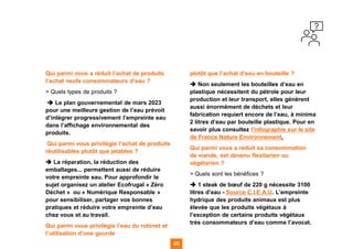 65 65
Qui parmi vous a réduit l’achat de produits
l’achat neufs consommateurs d’eau ?
> Quels types de produits ?
➔ Le plan gouvernemental de mars 2023
pour une meilleure gestion de l’eau prévoit
d’intégrer progressivement l’empreinte eau
dans l’affichage environnemental des
produits.
Qui parmi vous privilégie l’achat de produits
réutilisables plutôt que jetables ?
➔ La réparation, la réduction des
emballages... permettent aussi de réduire
votre empreinte eau. Pour approfondir le
sujet organisez un atelier Ecofrugal « Zéro
Déchet » ou « Numérique Responsable »
pour sensibiliser, partager vos bonnes
pratiques et réduire votre empreinte d’eau
chez vous et au travail.
Qui parmi vous privilégie l’eau du robinet et
l’utilisation d’une gourde
plutôt que l’achat d’eau en bouteille ?
➔ Non seulement les bouteilles d’eau en
plastique nécessitent du pétrole pour leur
production et leur transport, elles génèrent
aussi énormément de déchets et leur
fabrication requiert encore de l’eau, à minima
2 litres d’eau par bouteille plastique. Pour en
savoir plus consultez l’infographie sur le site
de France Nature Environnement.
Qui parmi vous a réduit sa consommation
de viande, est devenu flexitarien ou
végétarien ?
> Quels sont les bénéfices ?
➔ 1 steak de bœuf de 220 g nécessite 3100
litres d’eau - Source C.I.E.A.U. L’empreinte
hydrique des produits animaux est plus
élevée que les produits végétaux à
l’exception de certains produits végétaux
très consommateurs d’eau comme l’avocat.
 