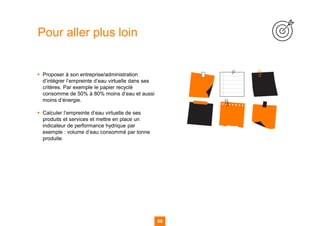 68
▪ Proposer à son entreprise/administration
d’intégrer l’empreinte d’eau virtuelle dans ses
critères. Par exemple le papier recyclé
consomme de 50% à 80% moins d’eau et aussi
moins d’énergie.
▪ Calculer l’empreinte d’eau virtuelle de ses
produits et services et mettre en place un
indicateur de performance hydrique par
exemple : volume d’eau consommé par tonne
produite.
Pour aller plus loin
 