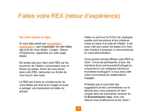 Faites votre REX (retour d’expérience)
Via votre espace en ligne
Si vous êtes passé par monatelier-
ecofrugal.fr pour l’organisation de votre Atelier,
dès la fin de votre Atelier, l’onglet - Retour
d’Expérience - apparaîtra sur votre page
Atelier.
Ne tardez pas pour faire votre REX car les
souvenirs de l’Atelier s’amenuisent avec le
temps qui passe. Avant de vous lancer
dans votre REX, demandez au Scribe de
vous fournir ses notes.
Le REX sert à faire un compte-rendu de
votre Atelier par écrit et en images et aussi
à partager vos impressions et celles du
groupe.
Faites un point sur la To Do List, expliquez
quelles sont les actions et les initiatives
mises en place à la suite de l’Atelier. Il est
aussi utile pour poser les bases d’un futur
plan d’action à proposer à votre entreprise
ou votre administration.
Vous pourrez ensuite diffuser votre REX au
choix : à tous les participants, à tous les
membres de la communauté Ecofrugal ou
uniquement à vos collègues inscrits sur
monatelier-ecofrugal.fr si vous avez créé
votre communauté de collaborateurs
engagés.
N’hésitez pas à nous faire des
suggestions et des commentaires sur le
déroulé pour nous puissions en tenir
compte dans les prochaines versions du
kit Économisons l’eau. Avec vos
retours nous améliorerons ce kit, merci !
71
 