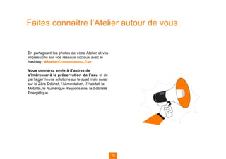 72
Faites connaître l’Atelier autour de vous
En partageant les photos de votre Atelier et vos
impressions sur vos réseaux sociaux avec le
hashtag : #AtelierEconomisonsLEau
Vous donnerez envie à d’autres de
s’intéresser à la préservation de l’eau et de
partager leurs solutions sur le sujet mais aussi
sur le Zéro Déchet, l’Alimentation, l’Habitat, la
Mobilité, le Numérique Responsable, la Sobriété
Energétique.
72
 