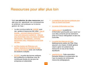 Voici une sélection de sites ressources pour
aller plus loin, approfondir vos connaissances
et améliorer vos pratiques sur la bonne
gestion de l’eau :
▪ Le site incontournable de l’ADEME avec
ses guides et ressources très utiles : Eau et
énergie : comment réduire la facture ? ;
L’eau une ressource à préserver ; Astuces
pour économiser l’eau à la maison et alléger
ses factures ; Sécheresses : comment
économiser l’eau ; Infographie sur le Cycle
de l’eau.
▪ Le Plan d’action de l’État pour une
gestion résiliente et concertée de l’eau
avec ses 53 mesures avec une multitude
de solutions à adopter.
▪ ECODO, le guide des bonnes pratiques
de la préfecture du Morbihan avec de
nombreuses études de cas pour les
entreprises et collectivités.
▪ La plateforme des bonnes pratiques pour
l’eau du Grand Sud-Ouest.
▪ Le centre d’information sur l’eau
▪ vigieau.gouv.fr, la plateforme
d’information grand-public pour savoir sur
vous êtes concerné par les restrictions
d’eau en France métropolitain et dans les
Outre-Mer.
▪ Le portail des Agences de l’eau,
établissements publics de l’État. Elles
assurent une mission d’intérêt général
visant à gérer et à préserver les
ressources en eau et les milieux
aquatiques.
▪ waterfamily.org, Cette association
française éduque à la préservation de
l’eau et propose de nombreuses
ressources pédagogiques.
Ressources pour aller plus loin
73
 