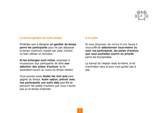 La bonne gestion de votre temps
N’hésitez pas à désigner un gardien du temps
parmi les participants pour ne pas dépasser
le temps maximum imparti par piste d’action
ou bien utilisez un minuteur.
Si les échanges sont riches, proposez à
mi-parcours aux participants de faire une
sélection des pistes d’actions qu’ils
souhaitent couvrir au cours du temps restant.
Vous pouvez aussi éluder les mini quiz pour
gagner du temps. Autre option, prévoir avec
vos participants une autre date pour finir de
parcourir les pistes d’actions que vous n’aurez
pas eu le temps d’aborder.
A la carte
Si vous disposez de moins d’une heure, il
vous suffit de sélectionner vous-même ou
avec vos participants, les pistes d’actions
que vous souhaitez couvrir en priorité
parmi les 8 proposées.
Le format de l’Atelier reste le même, le kit
d’animation sera là pour vous guider pas à
pas.
8 8
 