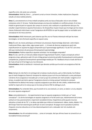 específica sinó, més aviat una curiositat.
Entrevistadora: Molt bé, Ximo i ... ja havent cursat un tercer trimestre, trobes implicacions d'aquests
estudis a la teva realitat pròxima.

Ximo: Sí, concretament en el meu treball compleixo amb una tasca d'educador vial en nens d'edats
compreses entre 3 i 16 anys. També desenvolupe una tasca de mediador en conflictes privats. En el meu
treball en general però en aquests dos camps en concret, estic realitzant un aprofitament del que s'ha
estudiat i experimentat en aquesta llicenciatura. He d'especificar el gran impuls que ha tingut per les meves
classes d'educació viària haver cursat l'assignatura de NTICEDU en què he pogut induir un veritable canvi
conceptual en els meus alumnes.

Entrevistadora: Molt interessant, però observo que fins ara no t'havies interessat molt per les noves
tecnologies, no tens formació específica en aquest camp.

Ximo: És cert, les meves pràctiques es limitaven als processos d'aprenentatge observats i amb mitjans
tradicionals (fitxes, algun vídeo, algun power point ...). A través de diverses assignatures però més
específicament en aquesta he pogut comprendre que l'aprenentatge significatiu i l'ús de TiC’s són eines
útils que revolucionen els processos d'ensenyament-aprenentatge.
Entrevistadora: Podries especificar aquestes activitats i les tecnologies emprades?
Ximo: És clar, vam fer un instructiu debat emprant l'argumentació Toulmin, mapes conceptuals amb el
programa cmap, aplicacions web 2.0 com el blog perquè serveix de portafoli d'autoavaluació continuada de
competències, projecte d'ensenyament-aprenentatge mediat per TIC i feedback virtual a través del fòrum
de l'aula virtual on hi ha hagut una rica interacció.
Entrevistadora: Amb la satisfacció i motivació que denotes sembla que ha estat una assignatura fàcil de
superar.


Ximo: Sempre és més fàcil si el contingut de la mateixa resulta atractiu, però, d'altra banda, he d'indicar
que el nivell d'exigència d'atenció i temporal és màxima ja que no hi ha una habituació a unes pràctiques
rutinàries d'una assignatura marcades per un tutor ja que les activitats són molt variades i exigents en el
temps, no podent permetre aparcar l'assignatura durant un temps perquè l'activitat és constant.
Possiblement he dedicat més temps a aquesta assignatura que altres de més crèdits, evidentment això
també ha repercutit en la nota ja que en les dues primeres PAC he obtingut una A.

Entrevistadora: Puc entendre Ximo, que ha existit en tu una evolució, un canvi, un abans i un ara, després
de cursar aquesta assignatura?

Ximo: contundentment si .. He experimentat el que en aquesta assignatura s'entén per un "canvi
conceptual". L'ús de les tecnologies en aquesta assignatura m'ha fet sentir que, indistintament de la meva
actitud o el meu posicionament, majorment sociodeterminista, l'experiència amb aquests recursos
educatius a través de les TIC 's, no deixa cap dubte que millora el coneixement: vídeos, textos, debats i l'ús
del Cmaps Tools han estat de gran profit per al canvi conceptual. He pogut viure la posada en pràctica
d'aquests recursos educatius en el meu desenvolupament com a educador vial i els resultats són
sorprenents.

Entrevistadora: Has dit sociodeterminista ... conec el concepte. Així que afirmes haver-te convertit en un
tecnodeterminista convençut?
 