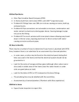 #1KitecPipe Basics
 Kitec Pipe Canadian Based Company (IPEX)
 In Homes built from mid to late 1990’s until 2007* (reported cases)
 Problem #1 Fittings have over 38% zinc to brass causing corrosion, build up,
and pipe bursts.
 Problem #2 Pipe connections are vulnerable to moisture, condensation and
water contact to aluminum entering pipe sleeve. Causing damage to pipe
not just to the fitting.
 Problem #3 Too much variance with inner plastic sleeve allowing easy break
down in thinner areas, exposing aluminum to direct contact with water
causing corrosion and burst pipes.
#2 How to Identify
There may be a number of clues to determine if your home is plumbed with KITEC
lines, however there is no substitute for an assessment by a licensed plumber:
 In some cases, a notice may be found on the electrical panel stating that
Kitec was used in the home and that the electrical system should not be
grounded to it.
 Look for the series of orange and blue pipes (although other colours were
also used) in visible areas of the home (near the water heater or under
sinks are good places to look)
 Look for the letters KITEC or KTC stamped on the brass fittings.
 The plumbing lines may be labelled with the word Kitec.
 Assessment by a licensed plumber ( Plumbers with Kitec experience)
#3What to know
 Expect home inspectors to report this
 