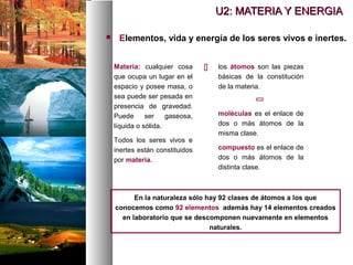  Elementos, vida y energía de los seres vivos e inertes.
Materia: cualquier cosa
que ocupa un lugar en el
espacio y posee masa, o
sea puede ser pesada en
presencia de gravedad.
Puede ser gaseosa,
líquida o sólida.
Todos los seres vivos e
inertes están constituidos
por materia.
los átomos son las piezas
básicas de la constitución
de la materia.


moléculas es el enlace de
dos o más átomos de la
misma clase.
compuesto es el enlace de
dos o más átomos de la
distinta clase.
En la naturaleza sólo hay 92 clases de átomos a los que
conocemos como 92 elementos además hay 14 elementos creados
en laboratorio que se descomponen nuevamente en elementos
naturales.
U2: MATERIA Y ENERGIA
U2: MATERIA Y ENERGIA
 
