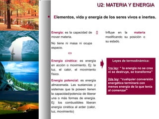  Elementos, vida y energía de los seres vivos e inertes.
U2: MATERIA Y ENERGIA
U2: MATERIA Y ENERGIA
Energía: es la capacidad de
mover materia.
No tiene ni masa ni ocupa
espacio.
Influye en la materia
modificando su posición o
su estado.


Energía cinética: es energía
en acción o movimiento. Ej: la
luz, el calor, el movimiento
físico.
Energía potencial: es energía
almacenada. Las sustancias y
sistemas que la poseen tienen
la capacidad/potencia de liberar
una o más formas de energía.
Ej: los combustibles liberan
energía cinética al arder (calor,
luz, movimiento)
Leyes de termodinámica:
Leyes de termodinámica:
1ra ley: “ la energía no se crea
ni se destruye, se transforma”
2da ley: “cualquier conversión
energética terminará con
menos energía de la que tenía
al comenzar”
 