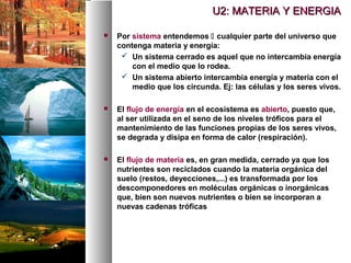  Por sistema entendemos  cualquier parte del universo que
contenga materia y energía:
 Un sistema cerrado es aquel que no intercambia energía
con el medio que lo rodea.
 Un sistema abierto intercambia energía y materia con el
medio que los circunda. Ej: las células y los seres vivos.
 El flujo de energía en el ecosistema es abierto, puesto que,
al ser utilizada en el seno de los niveles tróficos para el
mantenimiento de las funciones propias de los seres vivos,
se degrada y disipa en forma de calor (respiración).
 El flujo de materia es, en gran medida, cerrado ya que los
nutrientes son reciclados cuando la materia orgánica del
suelo (restos, deyecciones,...) es transformada por los
descomponedores en moléculas orgánicas o inorgánicas
que, bien son nuevos nutrientes o bien se incorporan a
nuevas cadenas tróficas
U2: MATERIA Y ENERGIA
U2: MATERIA Y ENERGIA
 